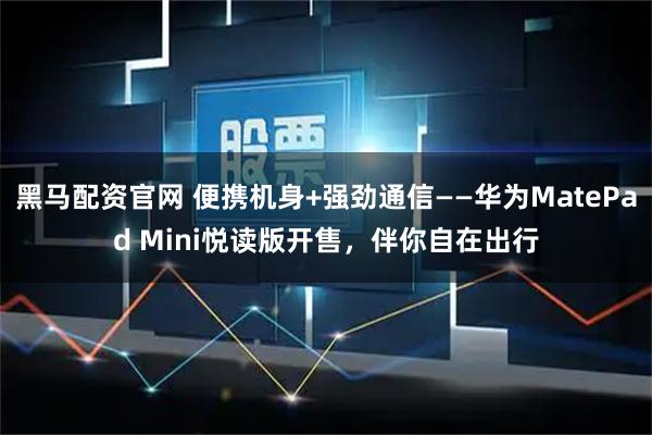 黑马配资官网 便携机身+强劲通信——华为MatePad Mini悦读版开售，伴你自在出行