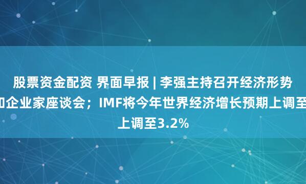 股票资金配资 界面早报 | 李强主持召开经济形势专家和企业家座谈会;IMF将今年世界经济增长预期上调至3.2%