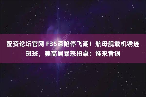 配资论坛官网 F35深陷停飞潮！航母舰载机锈迹斑斑，美高层暴怒拍桌：谁来背锅