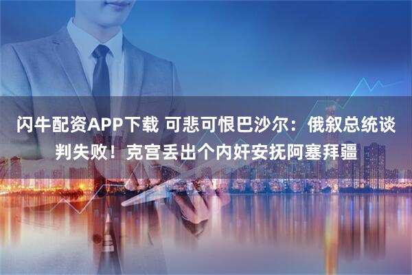 闪牛配资APP下载 可悲可恨巴沙尔：俄叙总统谈判失败！克宫丢出个内奸安抚阿塞拜疆