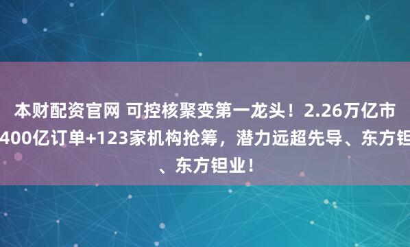 本财配资官网 可控核聚变第一龙头!2.26万亿市场+400亿订单+123家机构抢筹,潜力远超先导、东方钽业!