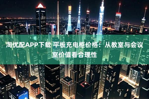 淘优配APP下载 平板充电柜价格:从教室与会议室价值看合理性