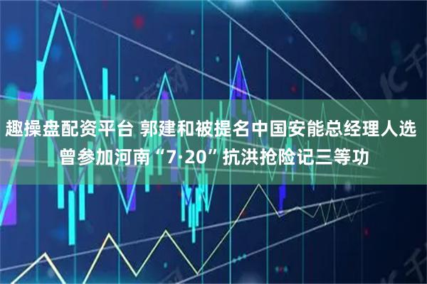趣操盘配资平台 郭建和被提名中国安能总经理人选 曾参加河南“7·20”抗洪抢险记三等功