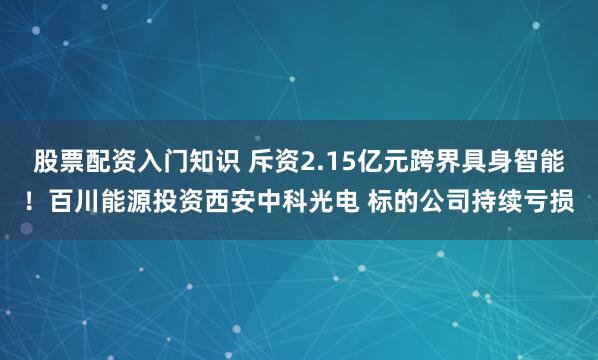 股票配资入门知识 斥资2.15亿元跨界具身智能！百川能源投资西安中科光电 标的公司持续亏损