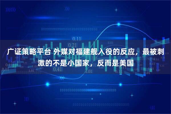 广证策略平台 外媒对福建舰入役的反应，最被刺激的不是小国家，反而是美国