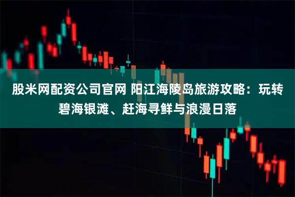 股米网配资公司官网 阳江海陵岛旅游攻略：玩转碧海银滩、赶海寻鲜与浪漫日落