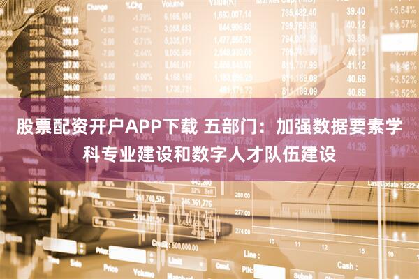 股票配资开户APP下载 五部门：加强数据要素学科专业建设和数字人才队伍建设
