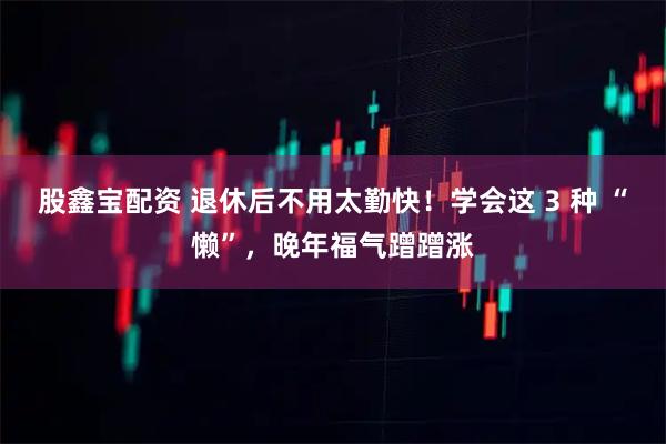 股鑫宝配资 退休后不用太勤快！学会这 3 种 “懒”，晚年福气蹭蹭涨