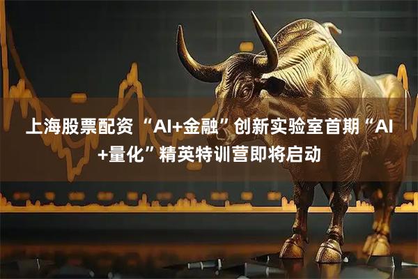 上海股票配资 “AI+金融”创新实验室首期“AI+量化”精英特训营即将启动