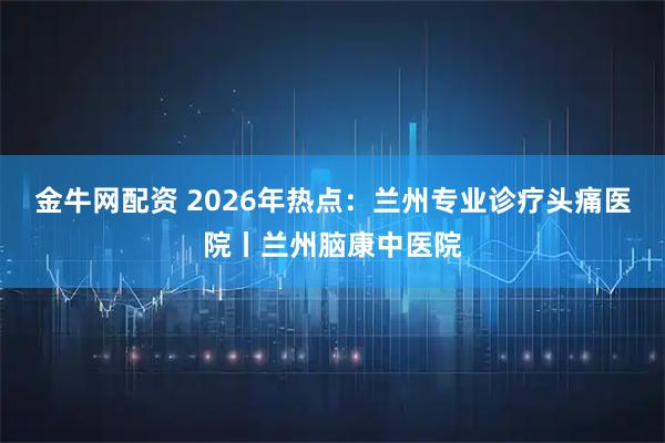 金牛网配资 2026年热点：兰州专业诊疗头痛医院丨兰州脑康中医院