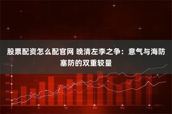 股票配资怎么配官网 晚清左李之争：意气与海防塞防的双重较量