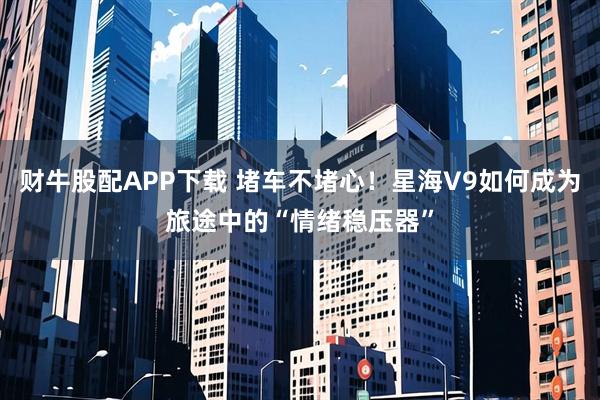 财牛股配APP下载 堵车不堵心！星海V9如何成为旅途中的“情绪稳压器”