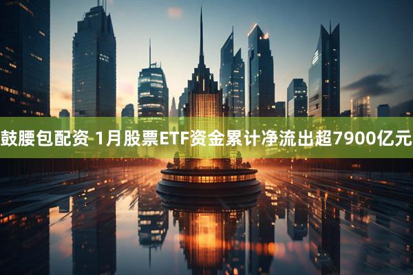 鼓腰包配资 1月股票ETF资金累计净流出超7900亿元