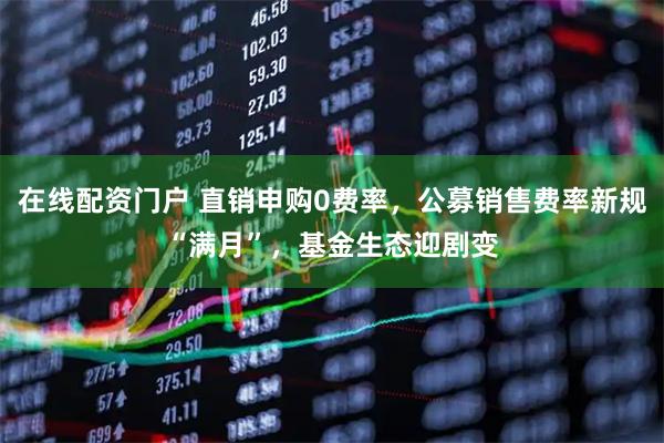 在线配资门户 直销申购0费率，公募销售费率新规“满月”，基金生态迎剧变