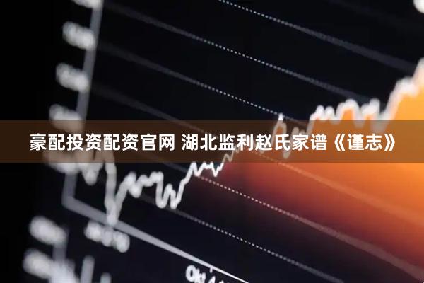豪配投资配资官网 湖北监利赵氏家谱《谨志》