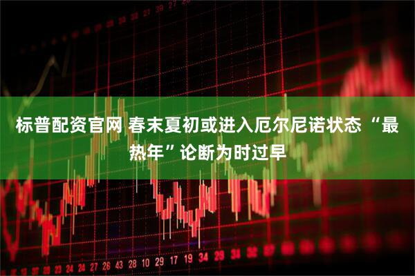 标普配资官网 春末夏初或进入厄尔尼诺状态 “最热年”论断为时过早