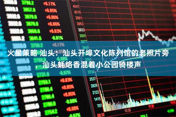 火星策略 汕头：汕头开埠文化陈列馆的老照片旁，汕头蚝烙香混着小公园骑楼声