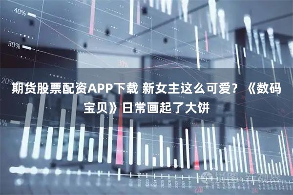 期货股票配资APP下载 新女主这么可爱？《数码宝贝》日常画起了大饼
