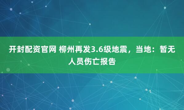 开封配资官网 柳州再发3.6级地震，当地：暂无人员伤亡报告