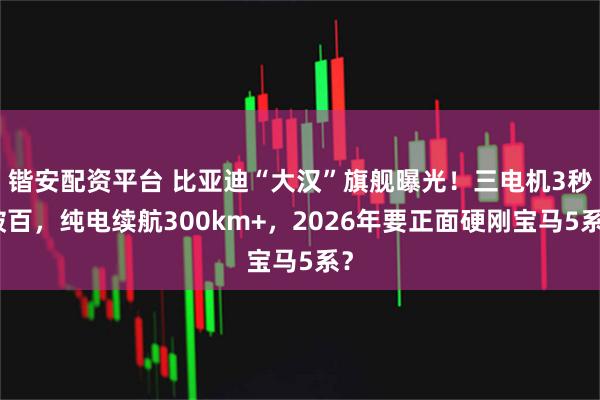 锴安配资平台 比亚迪“大汉”旗舰曝光！三电机3秒破百，纯电续航300km+，2026年要正面硬刚宝马5系？