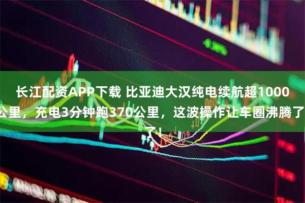 长江配资APP下载 比亚迪大汉纯电续航超1000公里，充电3分钟跑370公里，这波操作让车圈沸腾了！