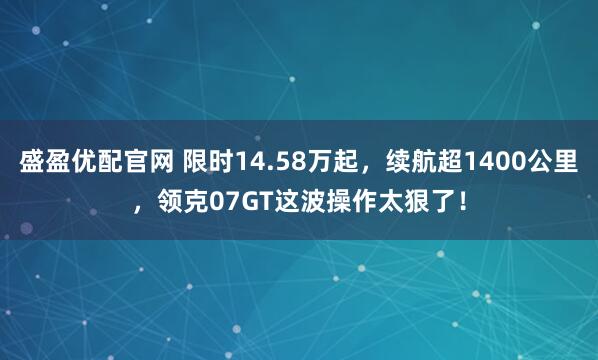 盛盈优配官网 限时14.58万起，续航超1400公里，领克07GT这波操作太狠了！