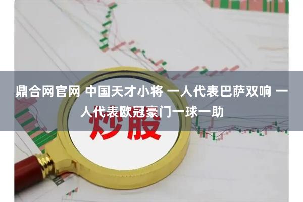 鼎合网官网 中国天才小将 一人代表巴萨双响 一人代表欧冠豪门一球一助