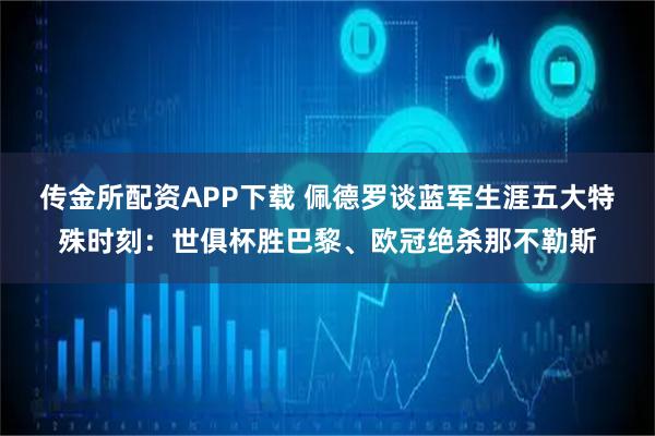 传金所配资APP下载 佩德罗谈蓝军生涯五大特殊时刻：世俱杯胜巴黎、欧冠绝杀那不勒斯