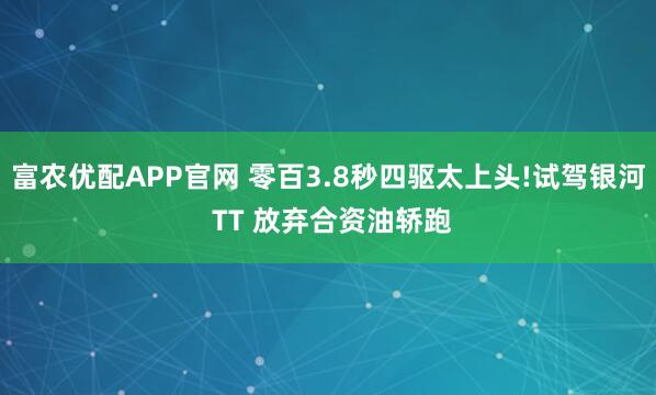 富农优配APP官网 零百3.8秒四驱太上头!试驾银河 TT 放弃合资油轿跑