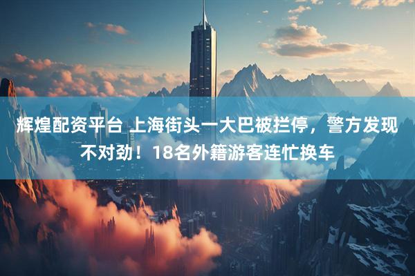 辉煌配资平台 上海街头一大巴被拦停，警方发现不对劲！18名外籍游客连忙换车