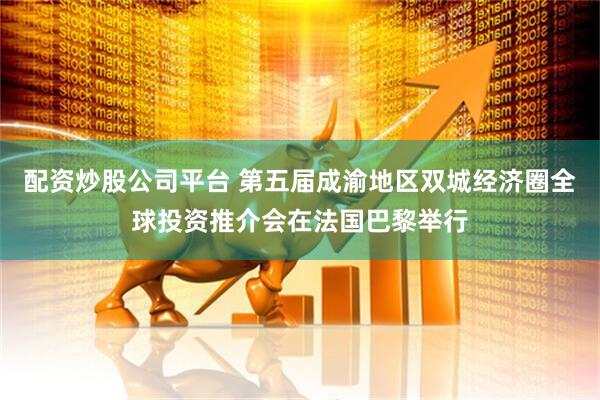 配资炒股公司平台 第五届成渝地区双城经济圈全球投资推介会在法国巴黎举行